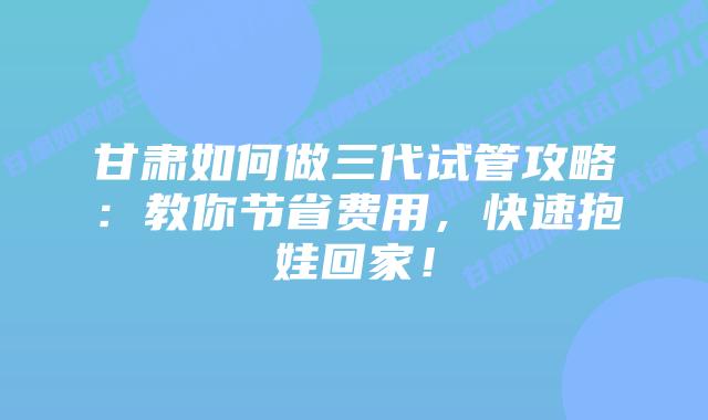 甘肃如何做三代试管攻略：教你节省费用，快速抱娃回家！