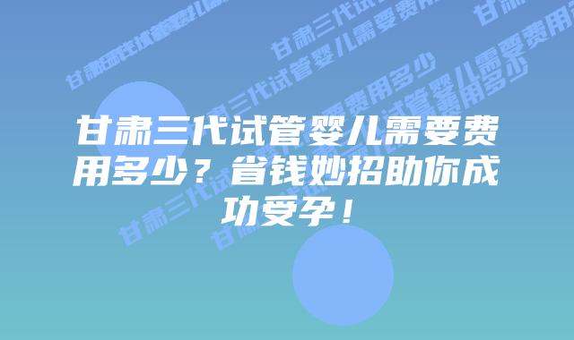 甘肃三代试管婴儿需要费用多少？省钱妙招助你成功受孕！