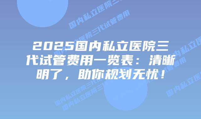 2025国内私立医院三代试管费用一览表:清晰明了,助你规划无忧!插图 2025国内私立医院三代试管费用一览表:清晰明了,助你规划无忧!