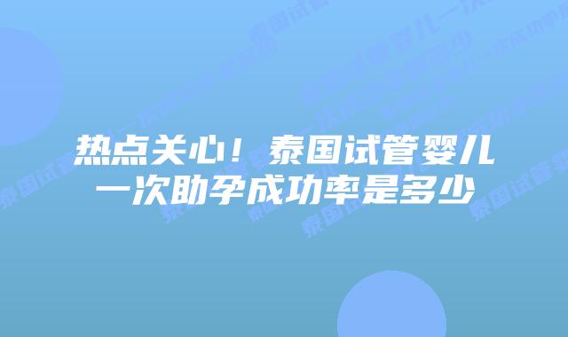 热点关心！泰国试管婴儿一次助孕成功率是多少