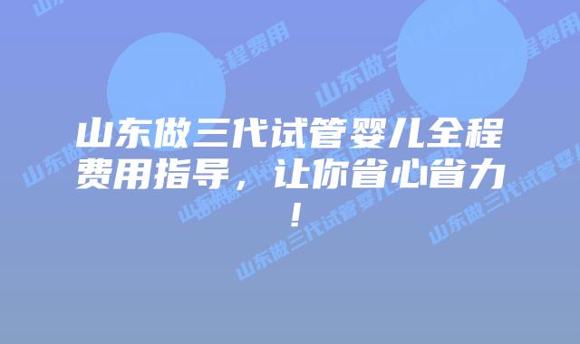 山东做三代试管婴儿全程费用指导，让你省心省力！
