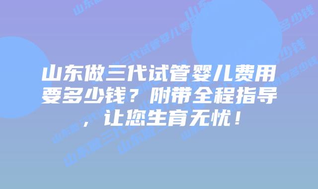 山东做三代试管婴儿费用要多少钱？附带全程指导，让您生育无忧！