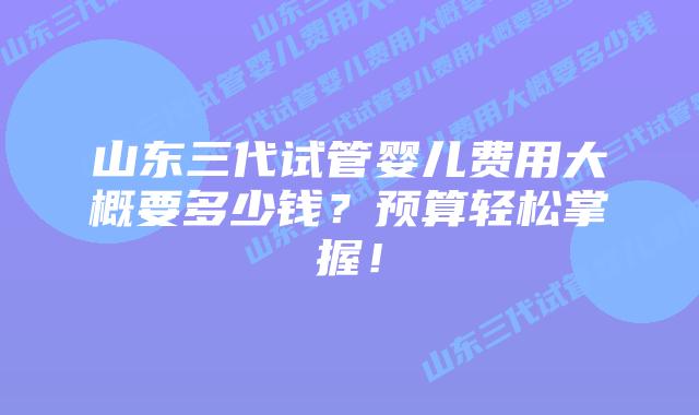 山东三代试管婴儿费用大概要多少钱？预算轻松掌握！