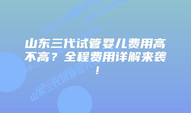 山东三代试管婴儿费用高不高？全程费用详解来袭！
