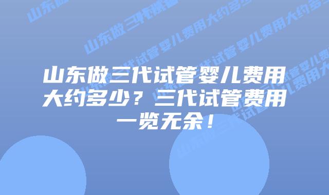 山东做三代试管婴儿费用大约多少？三代试管费用一览无余！
