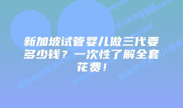 新加坡试管婴儿做三代要多少钱？一次性了解全套花费！