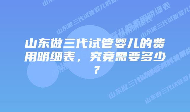 山东做三代试管婴儿的费用明细表，究竟需要多少？