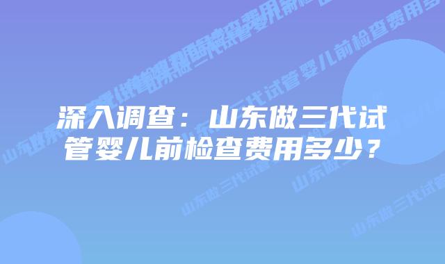 深入调查：山东做三代试管婴儿前检查费用多少？
