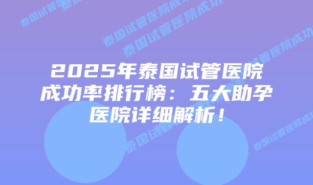 2025年泰国试管医院成功率排行榜：五大助孕医院详细解析！