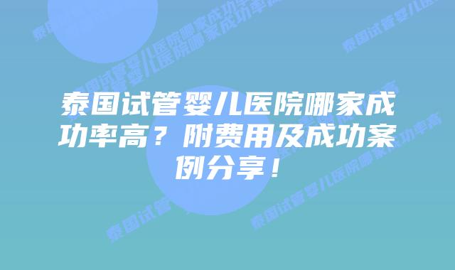 泰国试管婴儿医院哪家成功率高？附费用及成功案例分享！