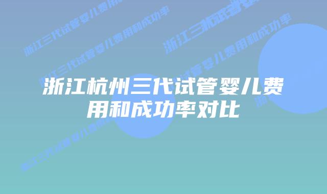 浙江杭州三代试管婴儿费用和成功率对比