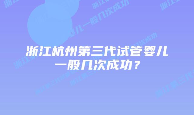 浙江杭州第三代试管婴儿一般几次成功？