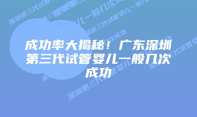成功率大揭秘！广东深圳第三代试管婴儿一般几次成功