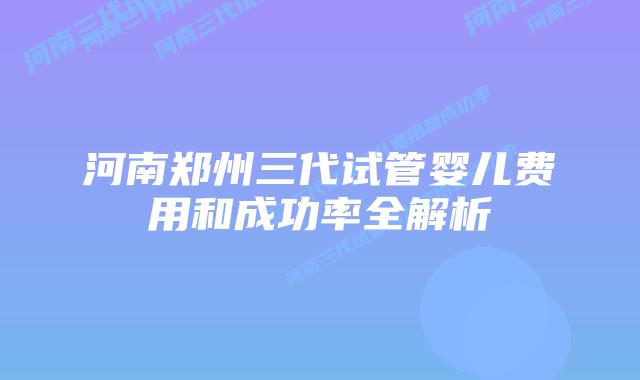 河南郑州三代试管婴儿费用和成功率全解析