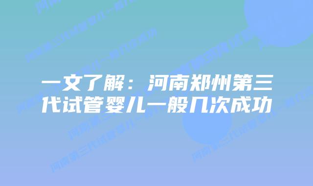 一文了解：河南郑州第三代试管婴儿一般几次成功