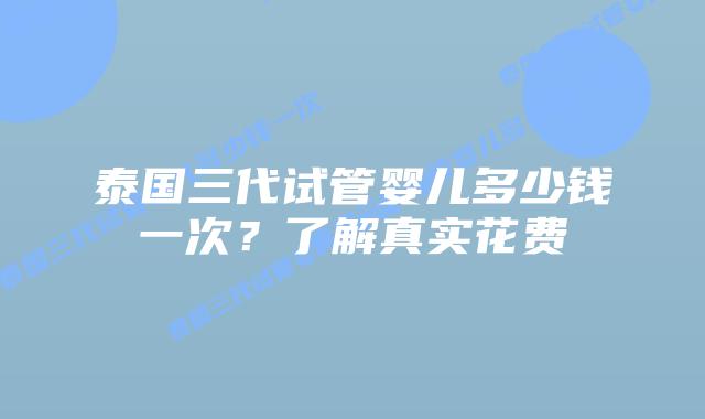 泰国三代试管婴儿多少钱一次？了解真实花费