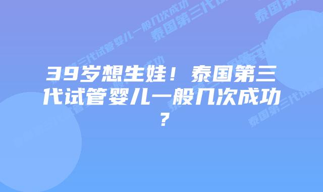 39岁想生娃！泰国第三代试管婴儿一般几次成功？