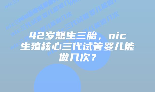 42岁想生三胎，nic生殖核心三代试管婴儿能做几次？