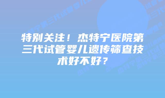 特别关注！杰特宁医院第三代试管婴儿遗传筛查技术好不好？