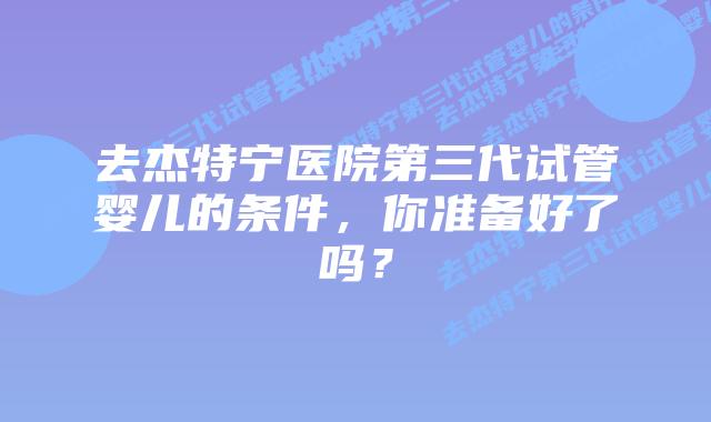 去杰特宁医院第三代试管婴儿的条件，你准备好了吗？
