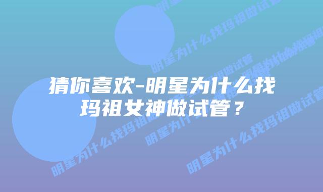 猜你喜欢-明星为什么找玛祖女神做试管？