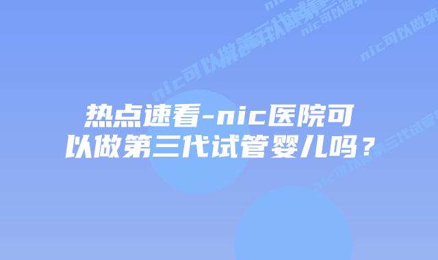 热点速看-nic医院可以做第三代试管婴儿吗？