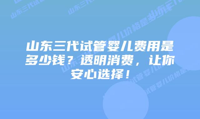 山东三代试管婴儿费用是多少钱？透明消费，让你安心选择！