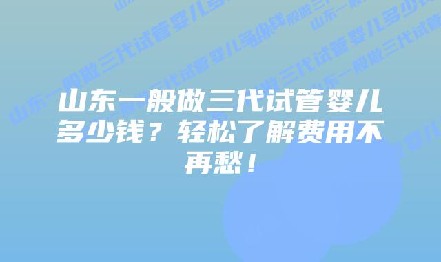 山东一般做三代试管婴儿多少钱？轻松了解费用不再愁！