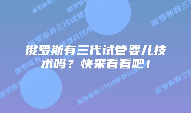 俄罗斯有三代试管婴儿技术吗?快来看看吧!插图 俄罗斯有三代试管婴儿技术吗?快来看看吧!