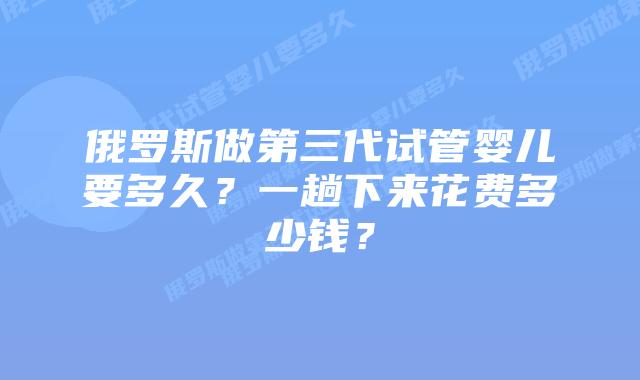 俄罗斯做第三代试管婴儿要多久？一趟下来花费多少钱？