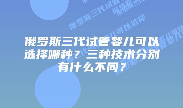 俄罗斯三代试管婴儿可以选择哪种？三种技术分别有什么不同？