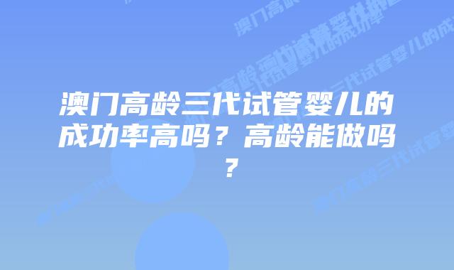 澳门高龄三代试管婴儿的成功率高吗？高龄能做吗？