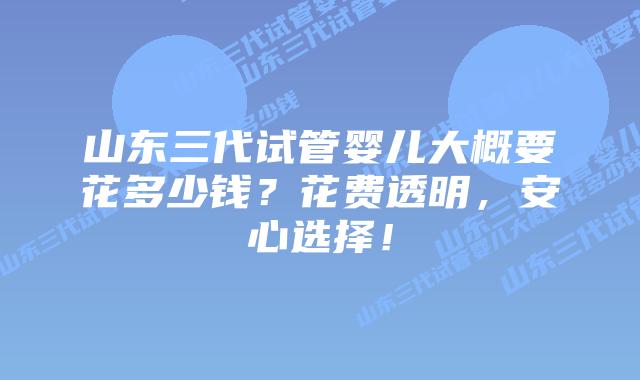 山东三代试管婴儿大概要花多少钱？花费透明，安心选择！