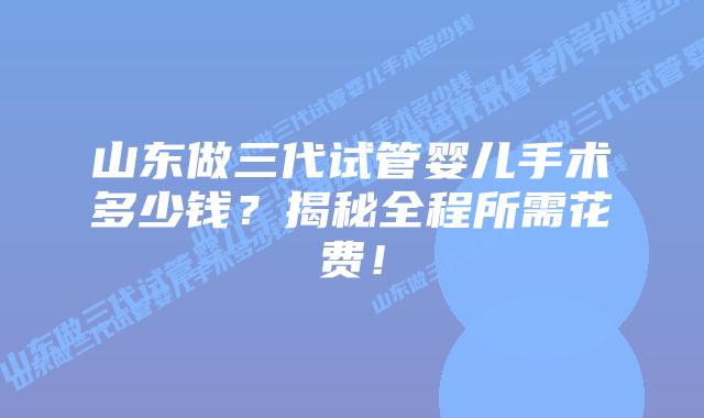 山东做三代试管婴儿手术多少钱？揭秘全程所需花费！