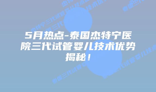 5月热点-泰国杰特宁医院三代试管婴儿技术优势揭秘！