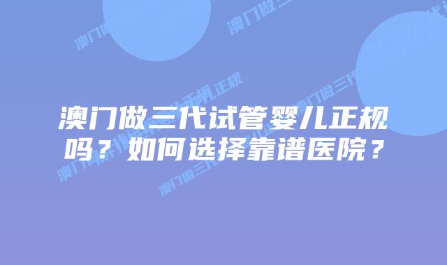 澳门做三代试管婴儿正规吗？如何选择靠谱医院？