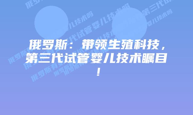 俄罗斯：带领生殖科技，第三代试管婴儿技术瞩目！