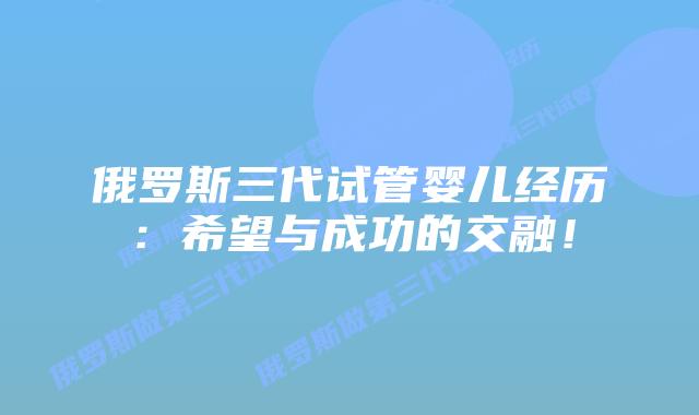 俄罗斯三代试管婴儿经历：希望与成功的交融！