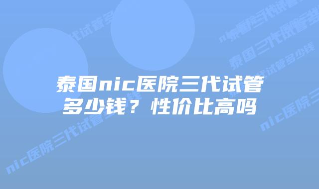 泰国nic医院三代试管多少钱？性价比高吗