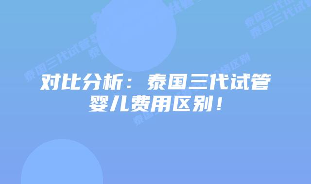 对比分析:泰国三代试管婴儿费用区别!插图 对比分析:泰国三代试管婴儿费用区别!