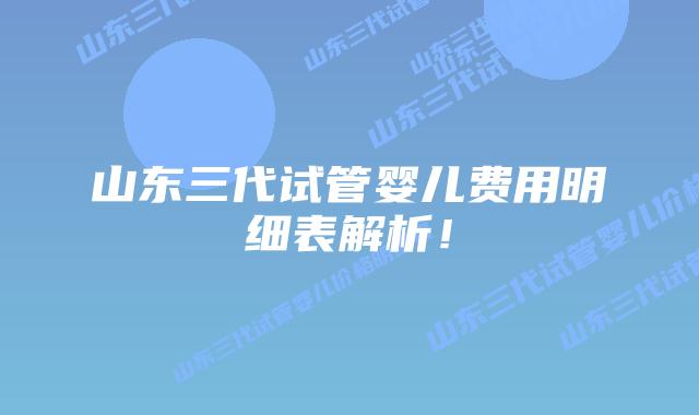 山东三代试管婴儿费用明细表解析！
