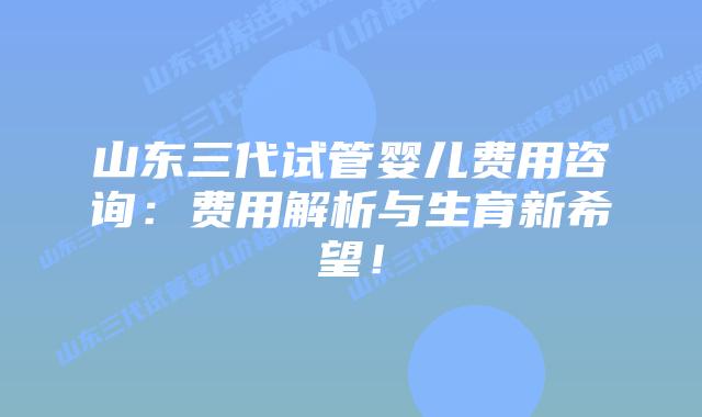 山东三代试管婴儿费用咨询：费用解析与生育新希望！