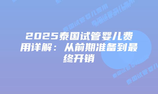 2025泰国试管婴儿费用详解:从前期准备到最终开销插图 2025泰国试管婴儿费用详解:从前期准备到最终开销