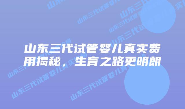 山东三代试管婴儿真实费用揭秘，生育之路更明朗