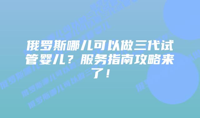 俄罗斯哪儿可以做三代试管婴儿？服务指南攻略来了！