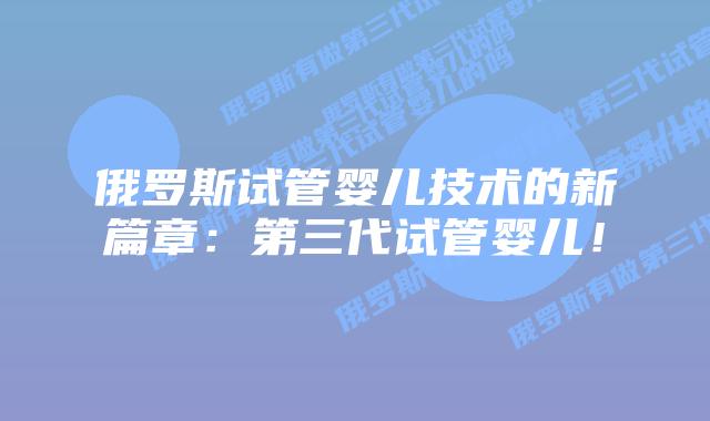 俄罗斯试管婴儿技术的新篇章:第三代试管婴儿!插图 俄罗斯试管婴儿技术的新篇章:第三代试管婴儿!