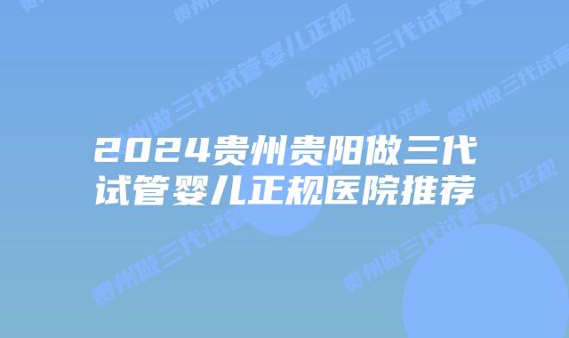 2024贵州贵阳做三代试管婴儿正规医院推荐