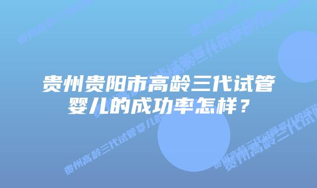 贵州贵阳市高龄三代试管婴儿的成功率怎样？