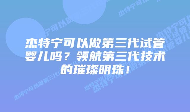 杰特宁可以做第三代试管婴儿吗？领航第三代技术的璀璨明珠！