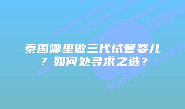 泰国哪里做三代试管婴儿？如何处寻求之选？